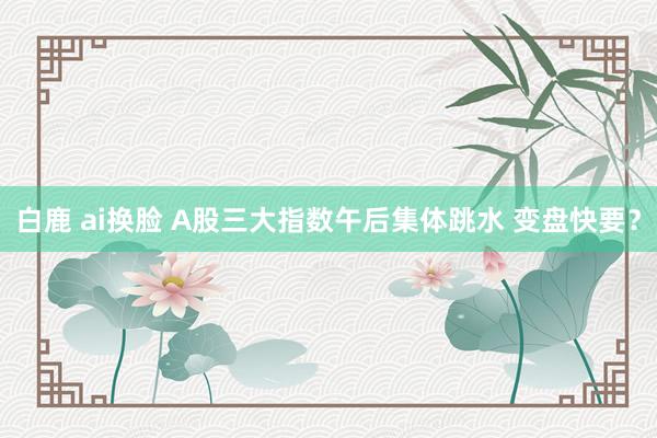 白鹿 ai换脸 A股三大指数午后集体跳水 变盘快要？