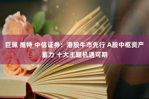 巨屌 推特 中信证券：港股牛市先行 A股中枢资产蓄力 十大主题机遇可期